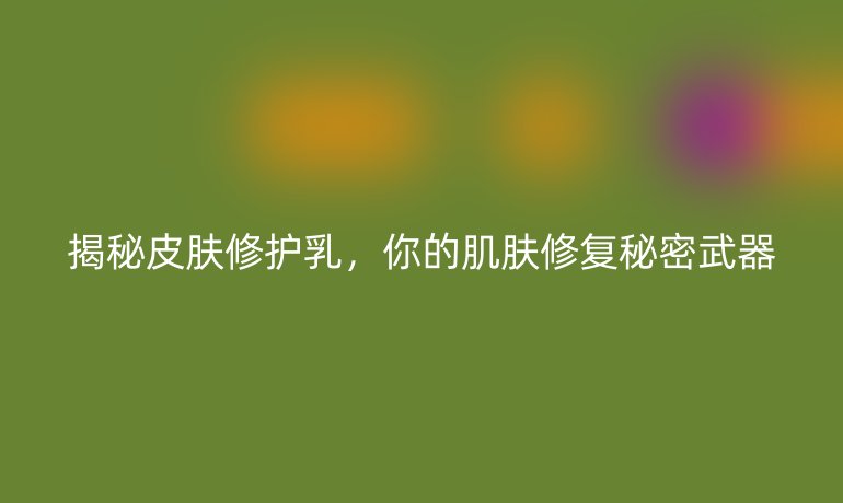 揭秘皮肤修护乳，你的肌肤修复秘密武器