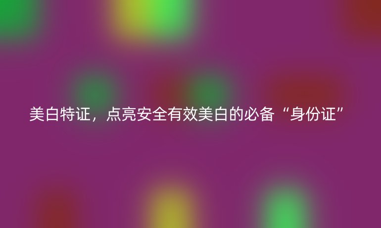 美白特证，点亮安全有效美白的必备“身份证”