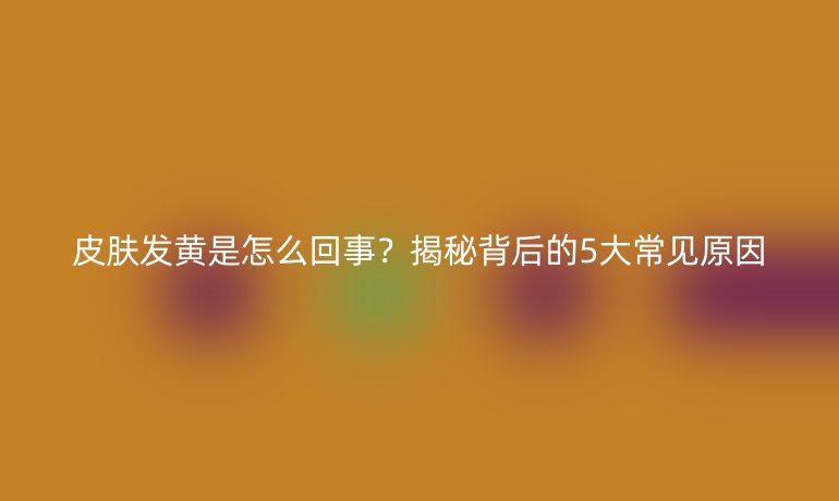 皮肤发黄是怎么回事？揭秘背后的5大常见原因