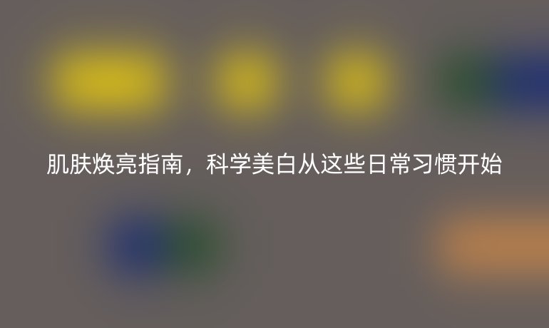 肌肤焕亮指南，科学美白从这些日常习惯开始