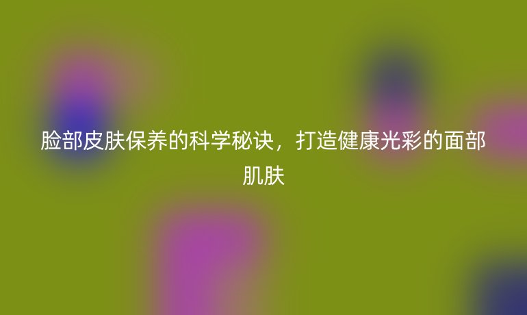 脸部皮肤保养的科学秘诀,打造健康光彩的面部肌肤