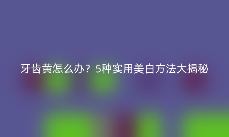 牙齿黄怎么办？5种实用美白方法大揭秘