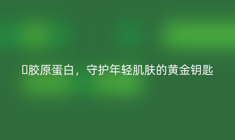 ✨胶原蛋白，守护年轻肌肤的黄金钥匙