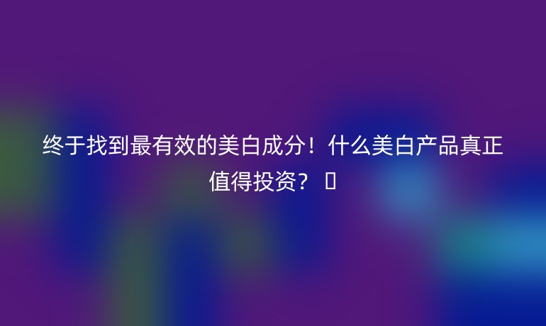 终于找到最有效的美白成分！什么美白产品真正值得投资？ 🌟