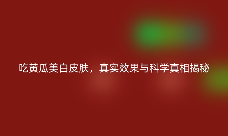 吃黄瓜美白皮肤，真实效果与科学真相揭秘