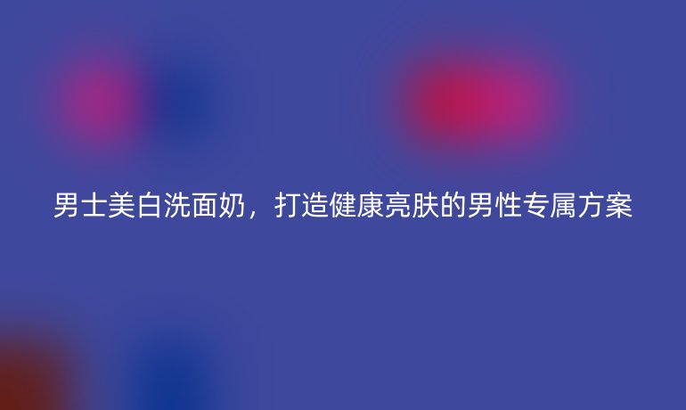 男士美白洗面奶，打造健康亮肤的男性专属方案