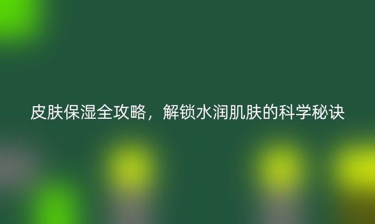 皮肤保湿全攻略，解锁水润肌肤的科学秘诀