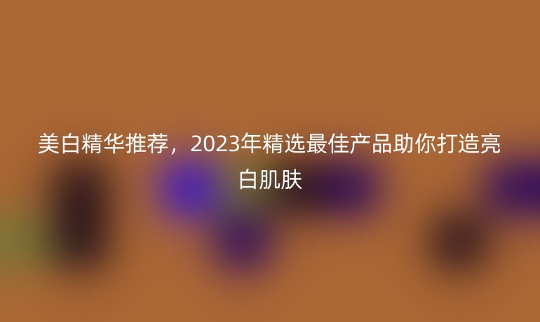 美白精华推荐，2023年精选最佳产品助你打造亮白肌肤