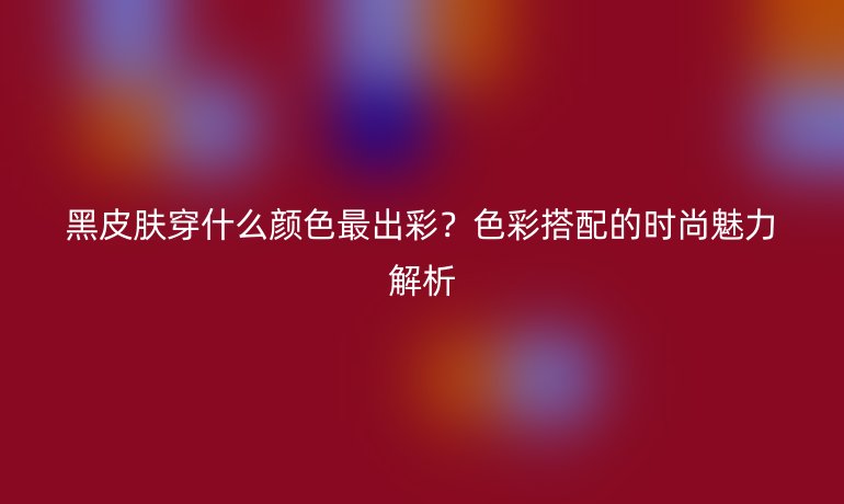 黑皮肤穿什么颜色最出彩？色彩搭配的时尚魅力解析
