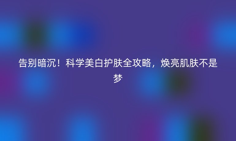 告别暗沉！科学美白护肤全攻略，焕亮肌肤不是梦
