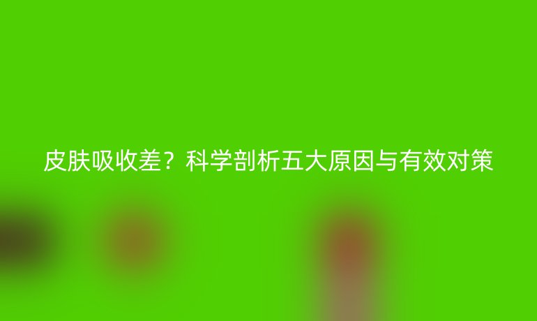 皮肤吸收差?科学剖析五大原因与有效对策