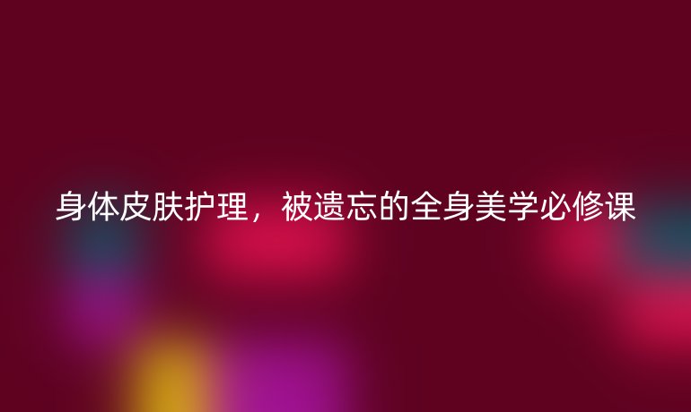 身体皮肤护理,被遗忘的全身美学必修课