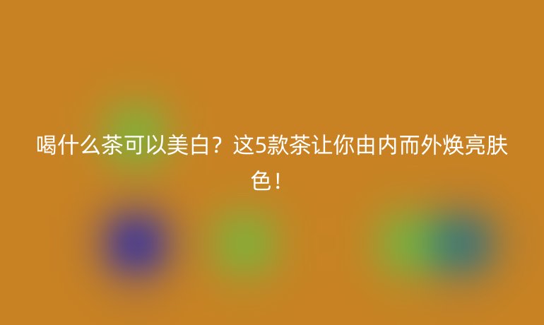 喝什么茶可以美白?这5款茶让你由内而外焕亮肤色!