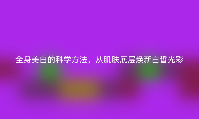全身美白的科学方法，从肌肤底层焕新白皙光彩