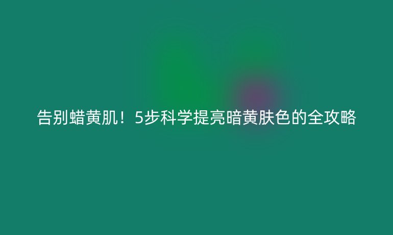 告别蜡黄肌！5步科学提亮暗黄肤色的全攻略
