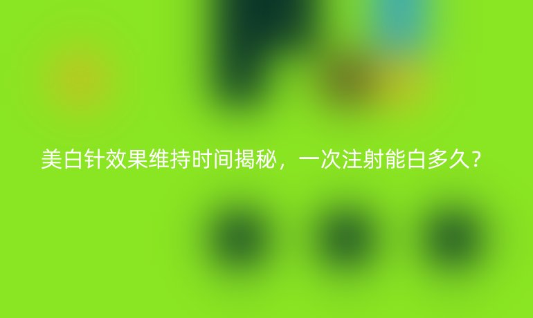 美白针效果维持时间揭秘,一次注射能白多久?