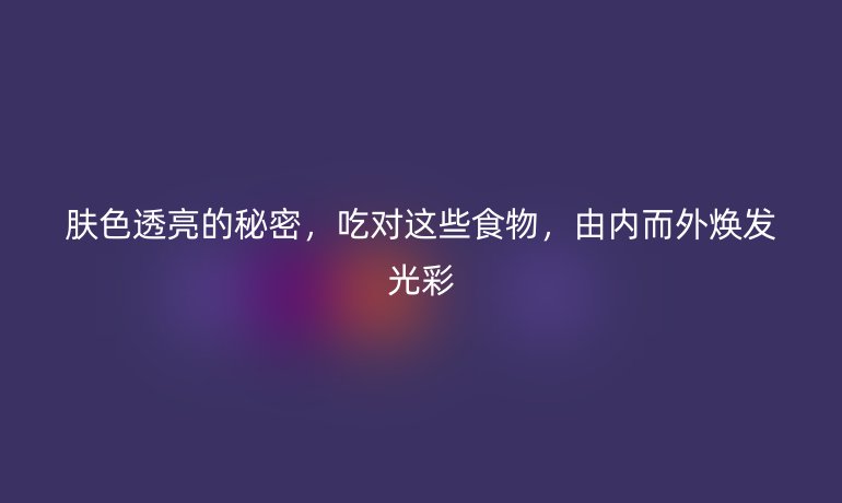 肤色透亮的秘密,吃对这些食物,由内而外焕发光彩