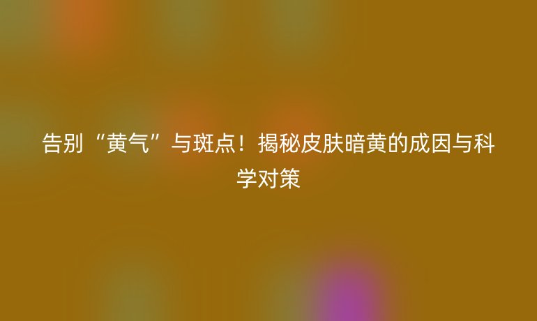 告别“黄气”与斑点！揭秘皮肤暗黄的成因与科学对策
