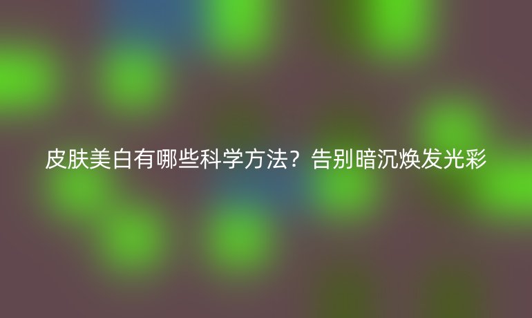皮肤美白有哪些科学方法?告别暗沉焕发光彩