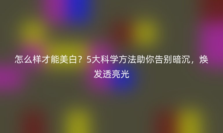 怎么样才能美白？5大科学方法助你告别暗沉，焕发透亮光