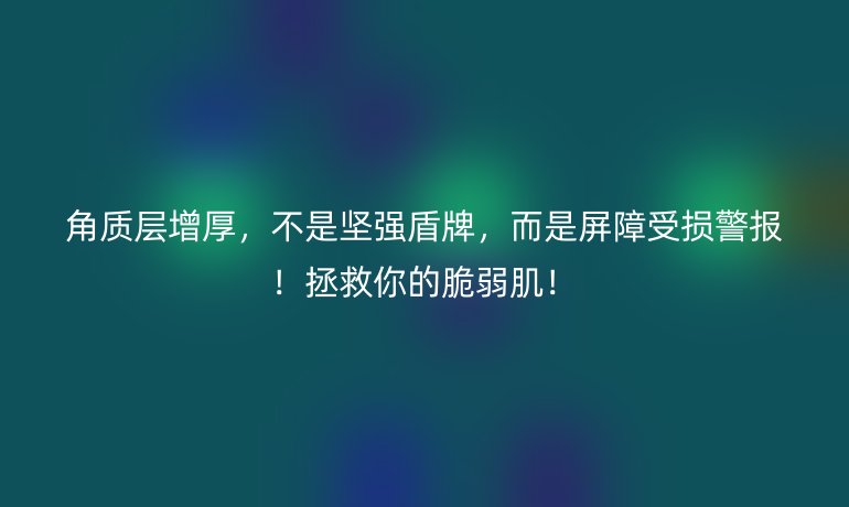 角质层增厚，不是坚强盾牌，而是屏障受损警报！拯救你的脆弱肌！