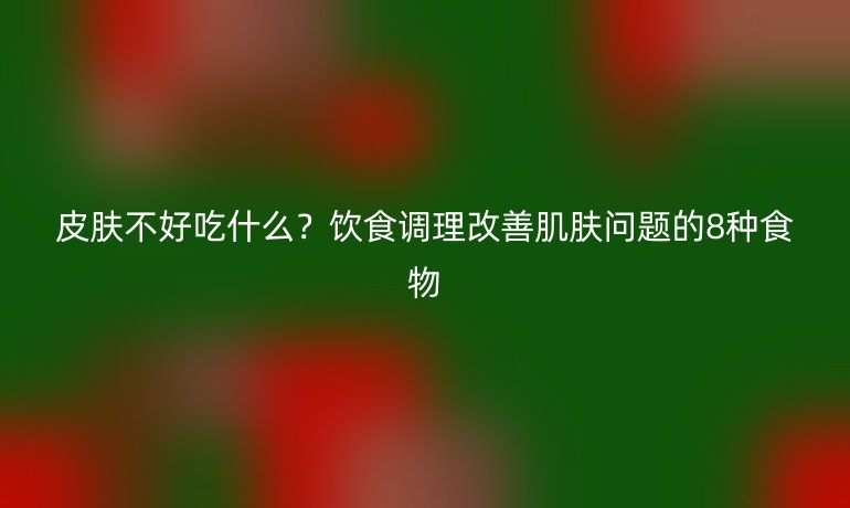 皮肤不好吃什么？饮食调理改善肌肤问题的8种食物
