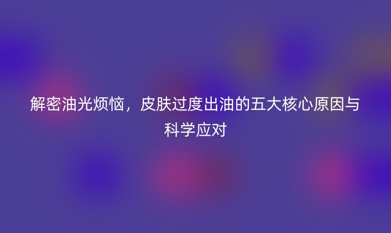 解密油光烦恼，皮肤过度出油的五大核心原因与科学应对