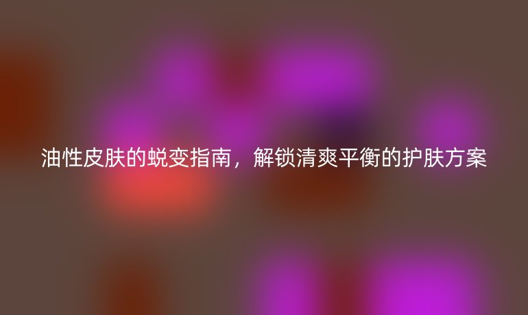 油性皮肤的蜕变指南，解锁清爽平衡的护肤方案