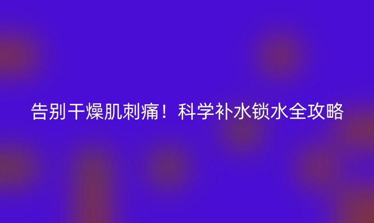 告别干燥肌刺痛!科学补水锁水全攻略