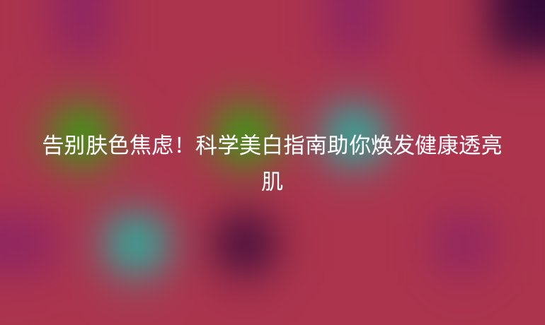 告别肤色焦虑！科学美白指南助你焕发健康透亮肌
