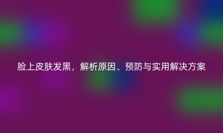 脸上皮肤发黑，解析原因、预防与实用解决方案