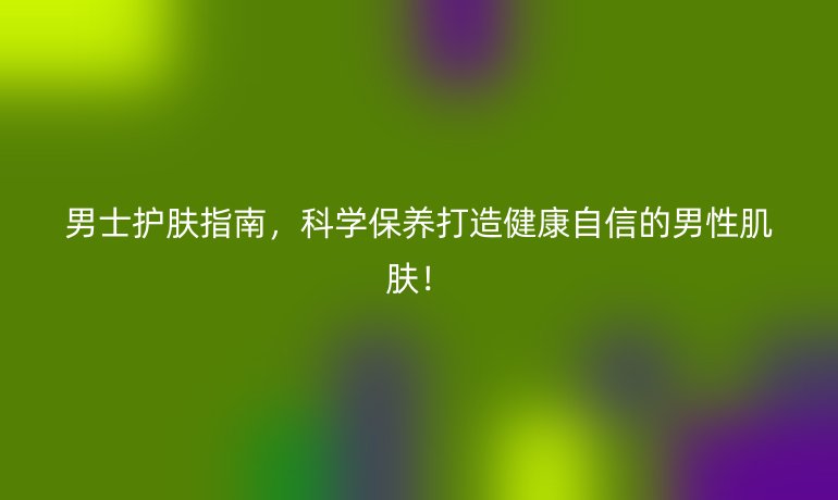 男士护肤指南,科学保养打造健康自信的男性肌肤!