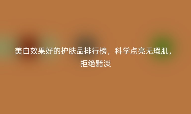 美白效果好的护肤品排行榜，科学点亮无瑕肌，拒绝黯淡