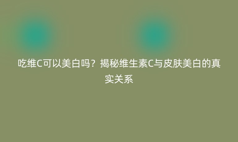 吃维C可以美白吗？揭秘维生素C与皮肤美白的真实关系