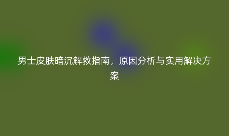 男士皮肤暗沉解救指南，原因分析与实用解决方案