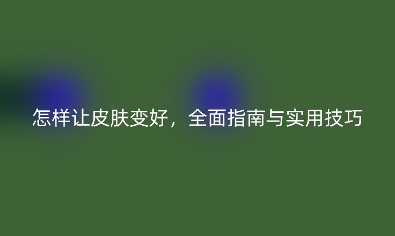 怎样让皮肤变好，全面指南与实用技巧