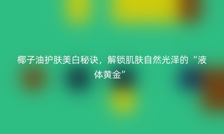 椰子油护肤美白秘诀，解锁肌肤自然光泽的“液体黄金”