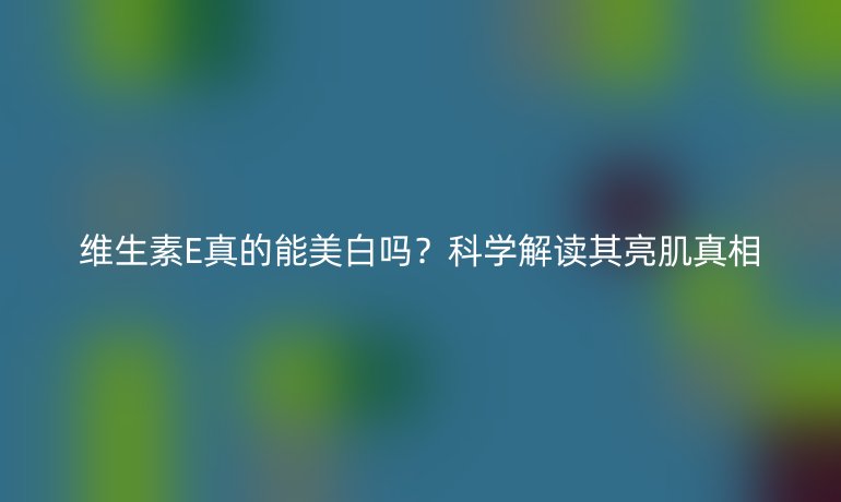 维生素E真的能美白吗？科学解读其亮肌真相