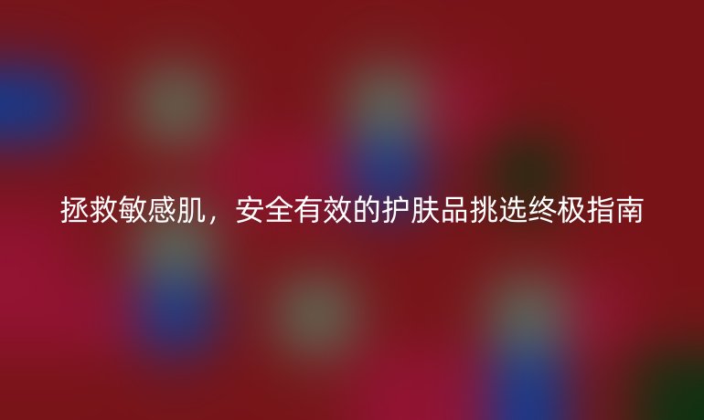 拯救敏感肌,安全有效的护肤品挑选终极指南