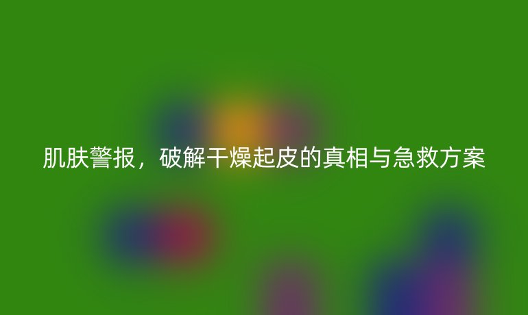 肌肤警报，破解干燥起皮的真相与急救方案
