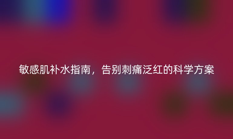 敏感肌补水指南,告别刺痛泛红的科学方案