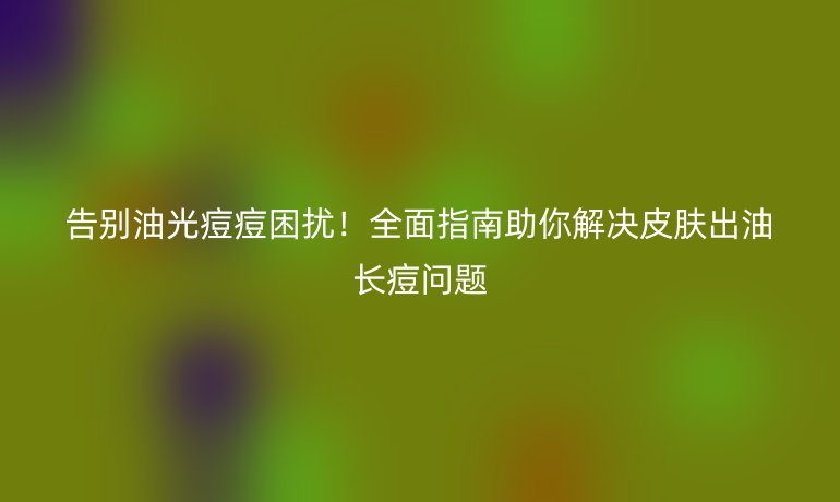 告别油光痘痘困扰！全面指南助你解决皮肤出油长痘问题