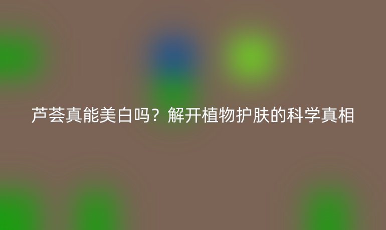 芦荟真能美白吗？解开植物护肤的科学真相