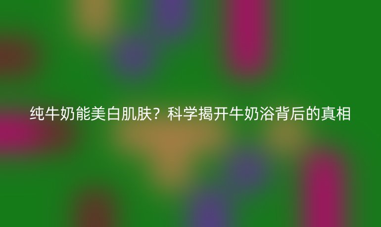 纯牛奶能美白肌肤？科学揭开牛奶浴背后的真相