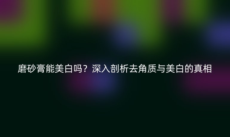 磨砂膏能美白吗？深入剖析去角质与美白的真相