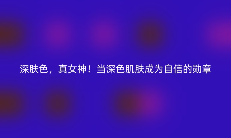 深肤色,真女神!当深色肌肤成为自信的勋章