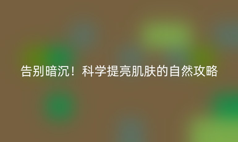 告别暗沉!科学提亮肌肤的自然攻略