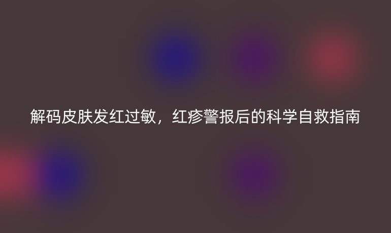 解码皮肤发红过敏，红疹警报后的科学自救指南