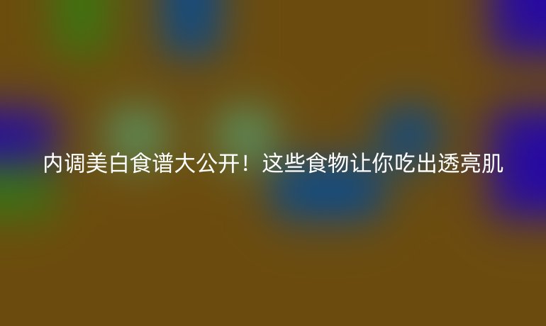 内调美白食谱大公开！这些食物让你吃出透亮肌