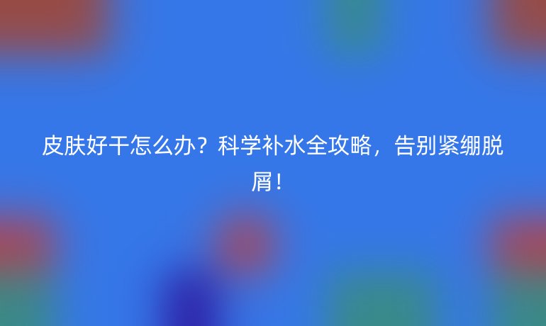 皮肤好干怎么办？科学补水全攻略，告别紧绷脱屑！